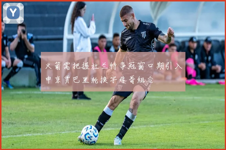 火箭需把握杜兰特争冠窗口期引入申京贾巴里轮换字母哥组合