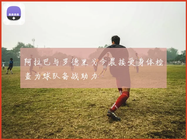 阿拉巴与罗德里戈今晨接受身体检查为球队备战助力