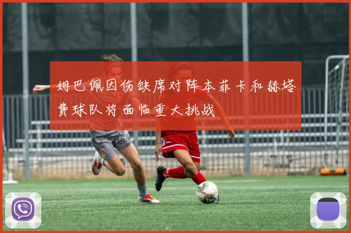 姆巴佩因伤缺席对阵本菲卡和赫塔费球队将面临重大挑战