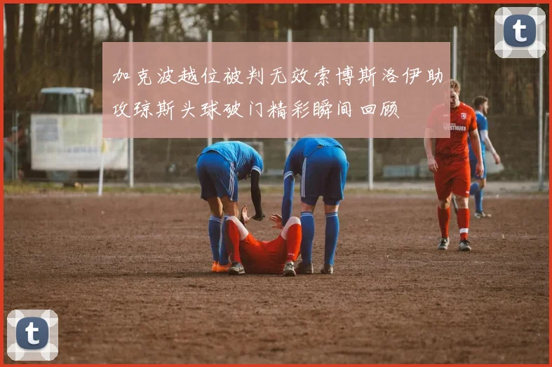 加克波越位被判无效索博斯洛伊助攻琼斯头球破门精彩瞬间回顾