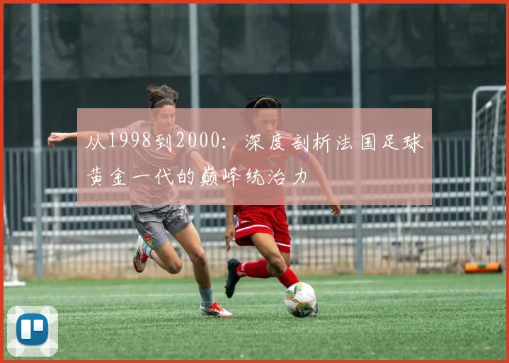从1998到2000：深度剖析法国足球黄金一代的巅峰统治力