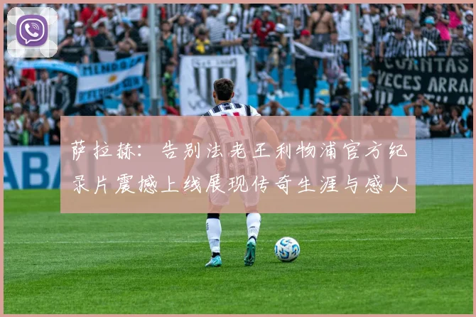 萨拉赫：告别法老王利物浦官方纪录片震撼上线展现传奇生涯与感人时刻