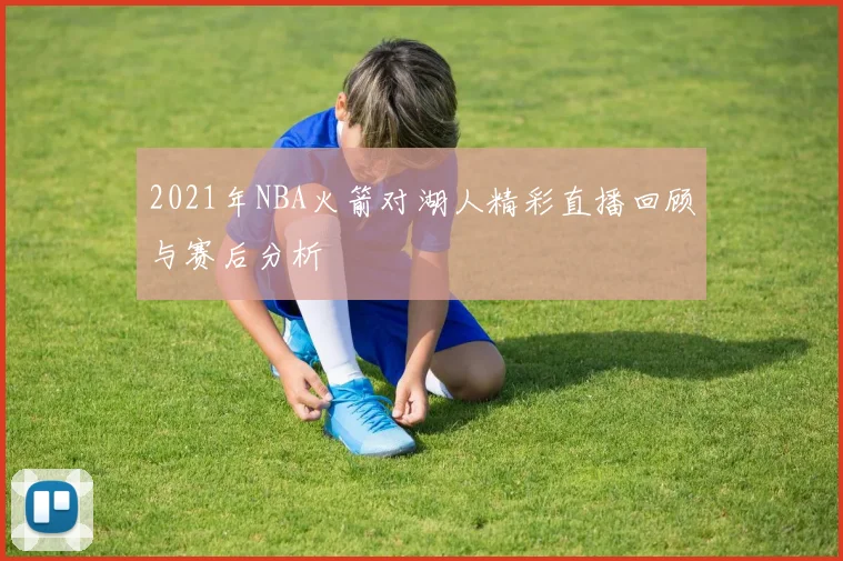 2021年NBA火箭对湖人精彩直播回顾与赛后分析