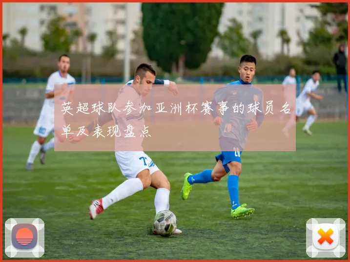 英超球队参加亚洲杯赛事的球员名单及表现盘点